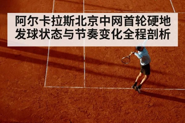 阿尔卡拉斯北京中网首轮硬地发球状态与节奏变化全程剖析