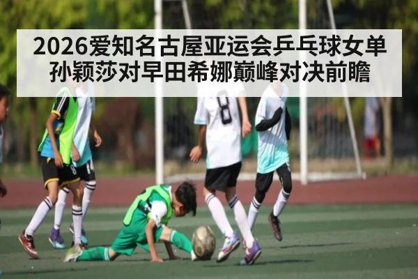 2026爱知名古屋亚运会乒乓球女单孙颖莎对早田希娜巅峰对决前瞻