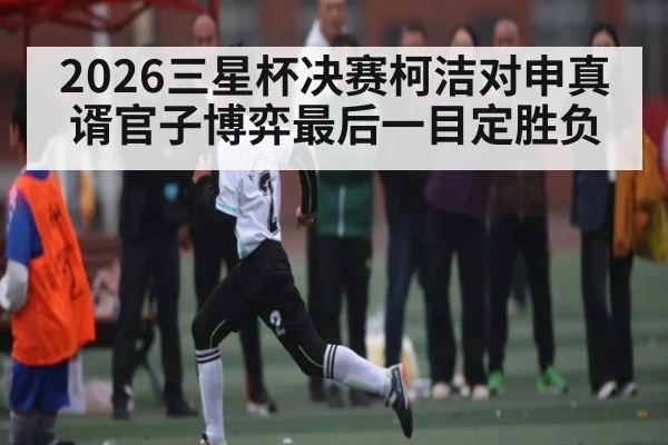 2026三星杯决赛柯洁对申真谞官子博弈最后一目定胜负
